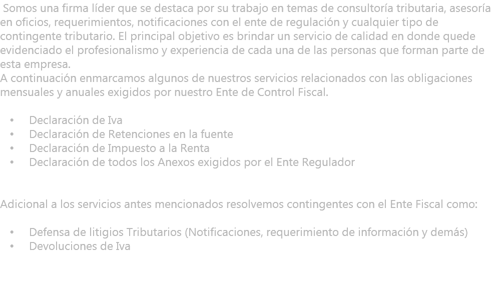  Somos una firma líder que se destaca por su trabajo en temas de consultoría tributaria, asesoría en oficios, requerimientos, notificaciones con el ente de regulación y cualquier tipo de contingente tributario. El principal objetivo es brindar un servicio de calidad en donde quede evidenciado el profesionalismo y experiencia de cada una de las personas que forman parte de esta empresa. A continuación enmarcamos algunos de nuestros servicios relacionados con las obligaciones mensuales y anuales exigidos por nuestro Ente de Control Fiscal. Declaración de Iva Declaración de Retenciones en la fuente Declaración de Impuesto a la Renta Declaración de todos los Anexos exigidos por el Ente Regulador Adicional a los servicios antes mencionados resolvemos contingentes con el Ente Fiscal como: Defensa de litigios Tributarios (Notificaciones, requerimiento de información y demás) Devoluciones de Iva 