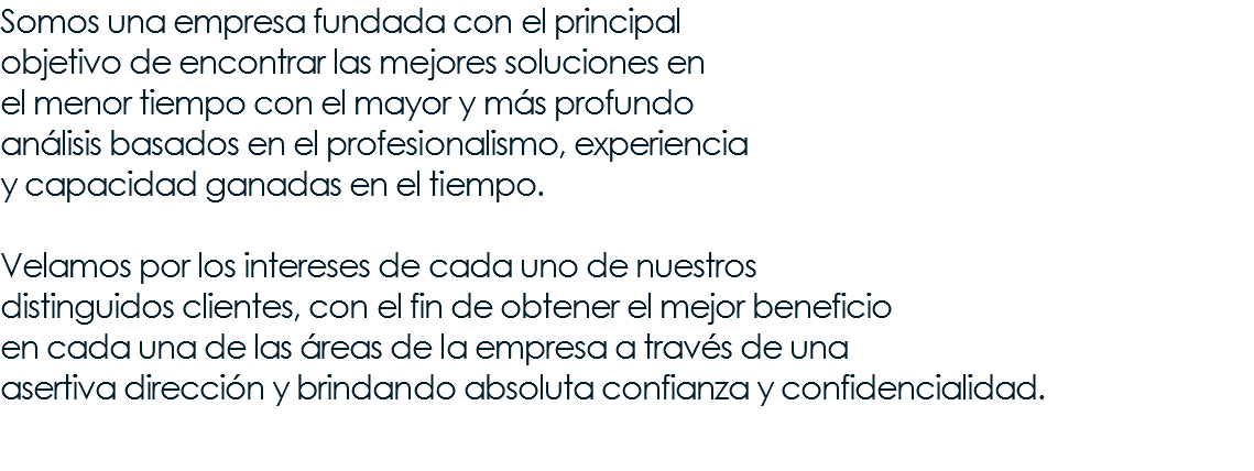 Somos una empresa fundada con el principal objetivo de encontrar las mejores soluciones en el menor tiempo con el mayor y más profundo análisis basados en el profesionalismo, experiencia y capacidad ganadas en el tiempo. Velamos por los intereses de cada uno de nuestros distinguidos clientes, con el fin de obtener el mejor beneficio en cada una de las áreas de la empresa a través de una asertiva dirección y brindando absoluta confianza y confidencialidad. 